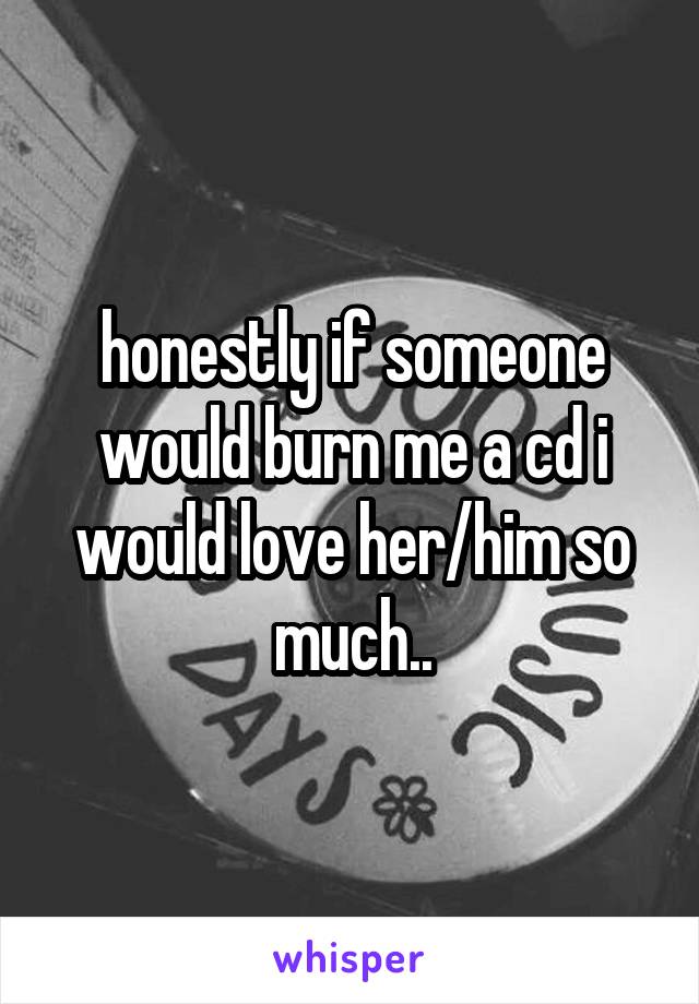 honestly if someone would burn me a cd i would love her/him so much..