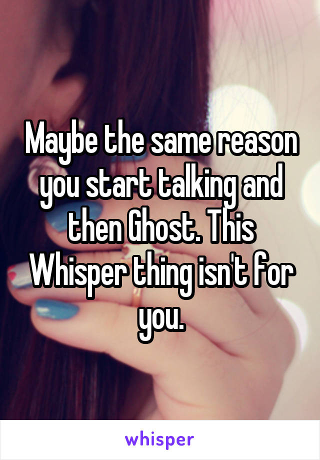 Maybe the same reason you start talking and then Ghost. This Whisper thing isn't for you.