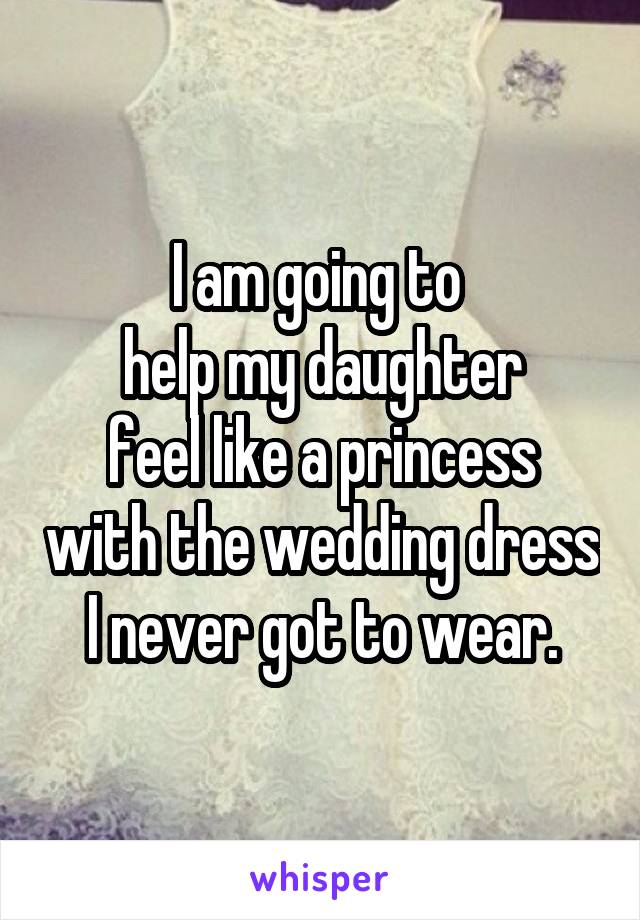 I am going to 
help my daughter
feel like a princess with the wedding dress I never got to wear.