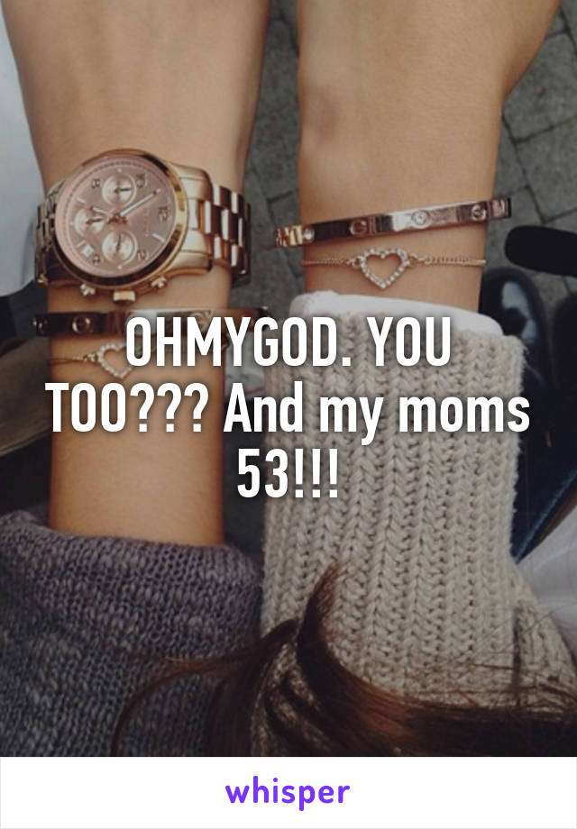 OHMYGOD. YOU TOO??? And my moms 53!!!