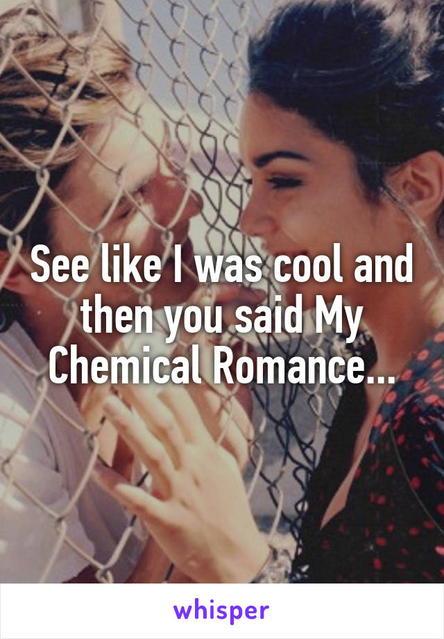 See like I was cool and then you said My Chemical Romance...