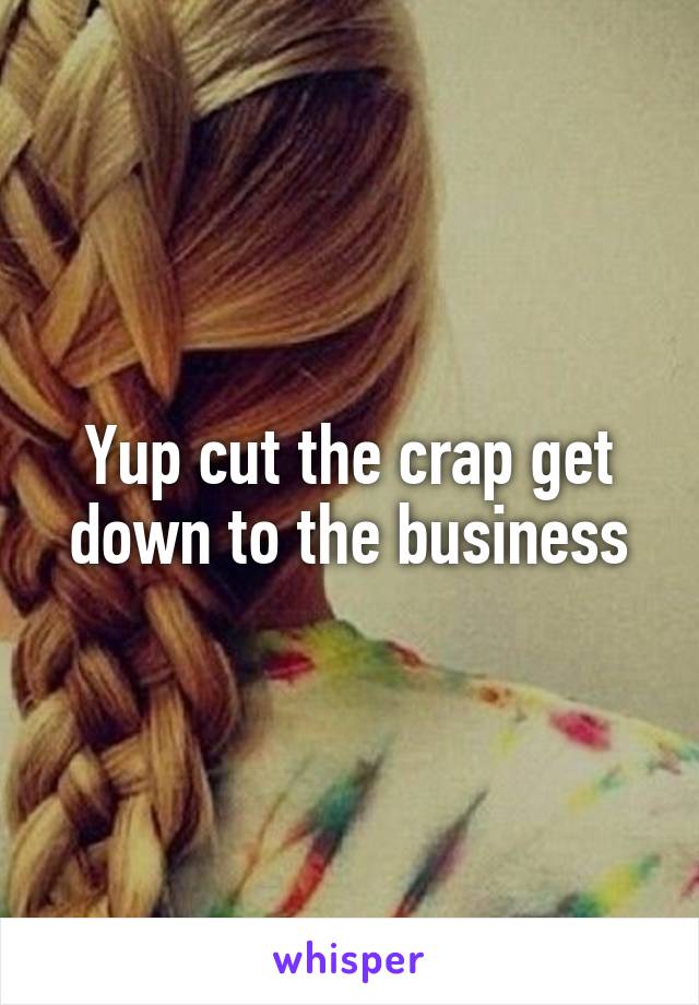 Yup cut the crap get down to the business