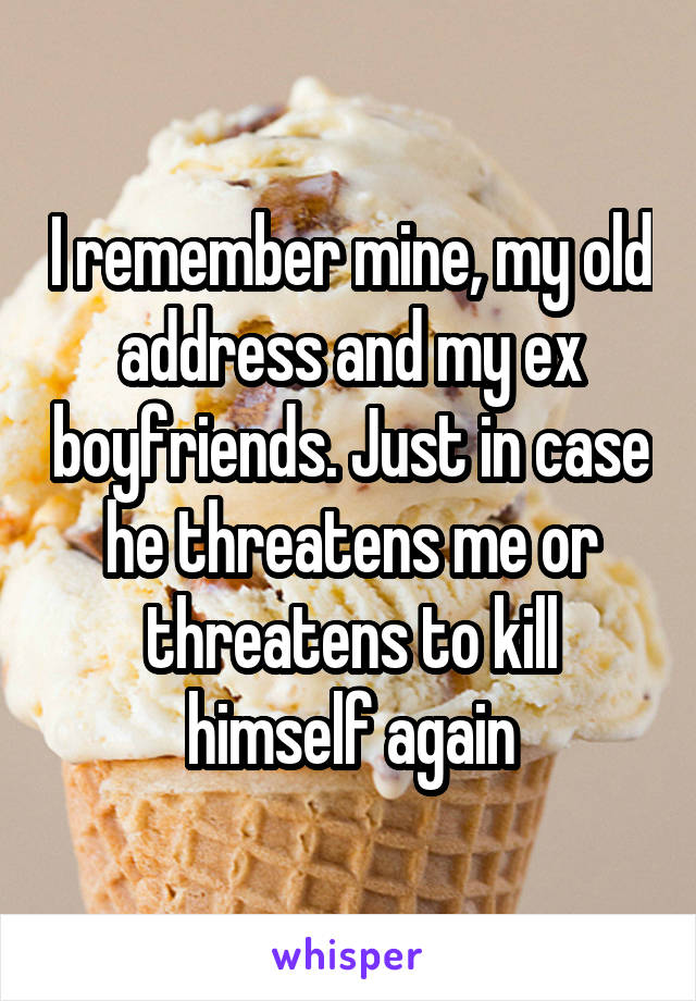 I remember mine, my old address and my ex boyfriends. Just in case he threatens me or threatens to kill himself again
