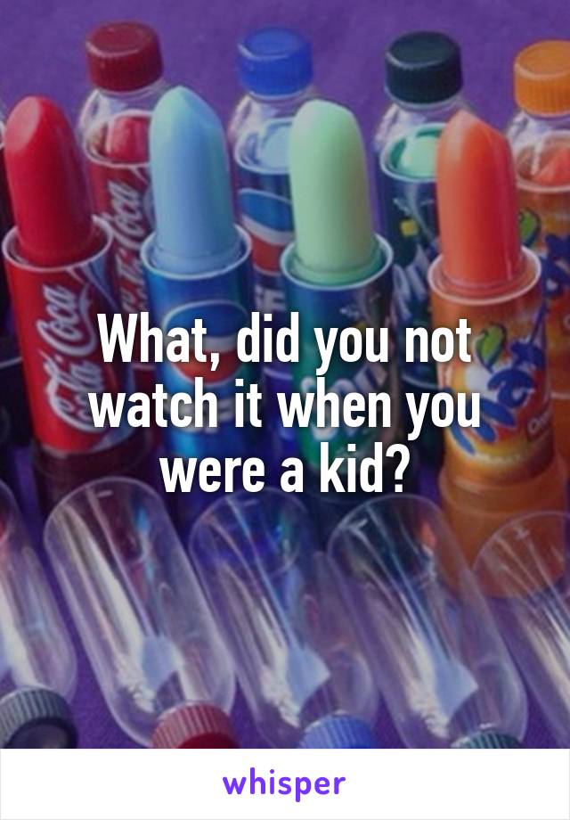 What, did you not watch it when you were a kid?