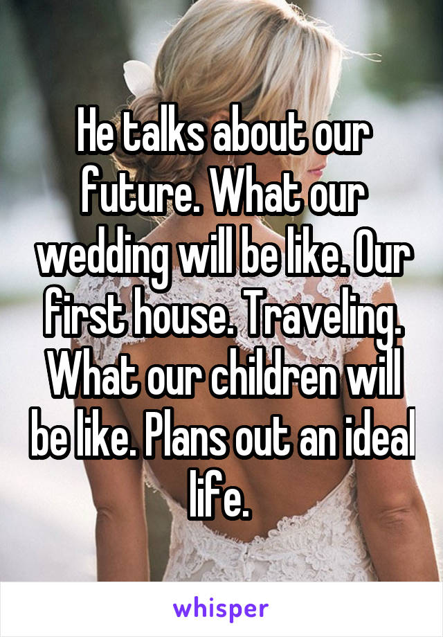 He talks about our future. What our wedding will be like. Our first house. Traveling. What our children will be like. Plans out an ideal life. 