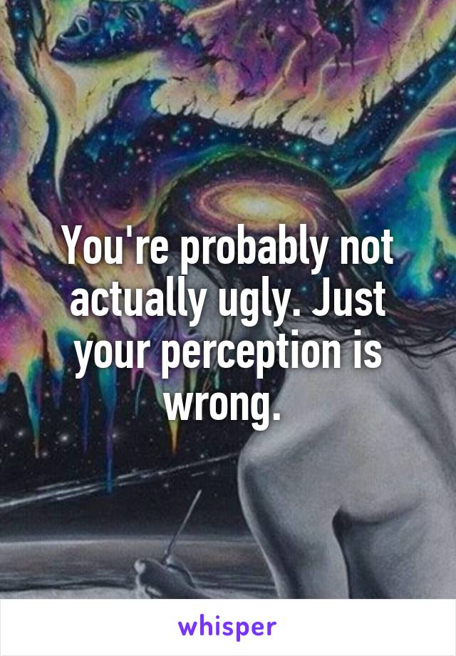 You're probably not actually ugly. Just your perception is wrong. 