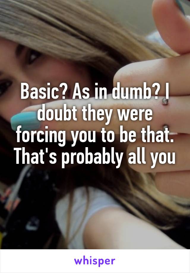 Basic? As in dumb? I doubt they were forcing you to be that. That's probably all you 
