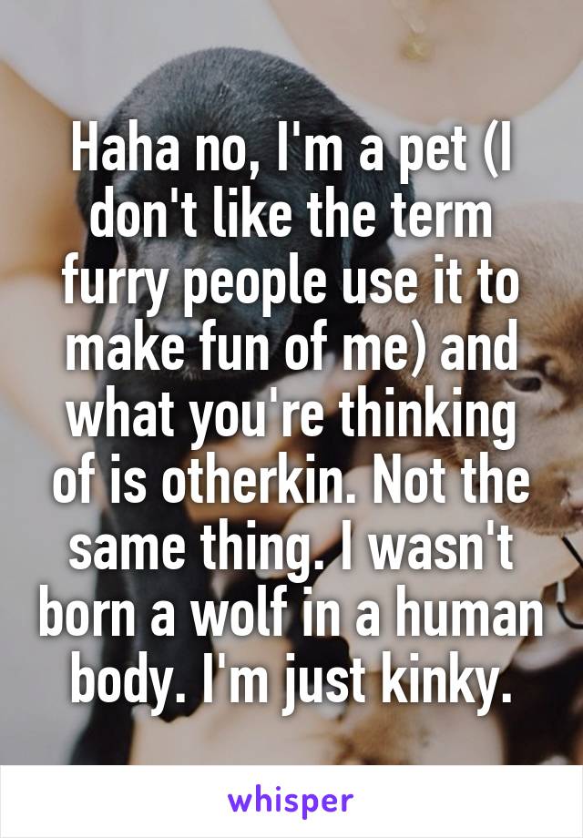 Haha no, I'm a pet (I don't like the term furry people use it to make fun of me) and what you're thinking of is otherkin. Not the same thing. I wasn't born a wolf in a human body. I'm just kinky.