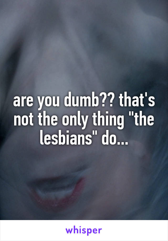 are you dumb?? that's not the only thing "the lesbians" do...