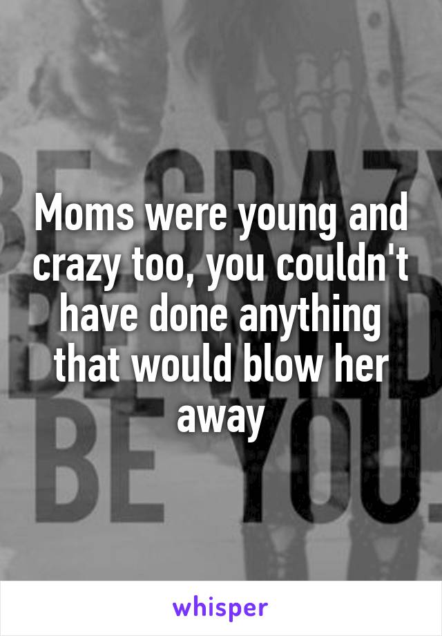 Moms were young and crazy too, you couldn't have done anything that would blow her away