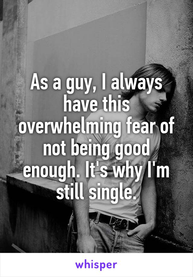 As a guy, I always have this overwhelming fear of not being good enough. It's why I'm still single.