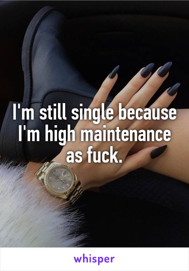 I'm still single because I'm high maintenance as fuck.