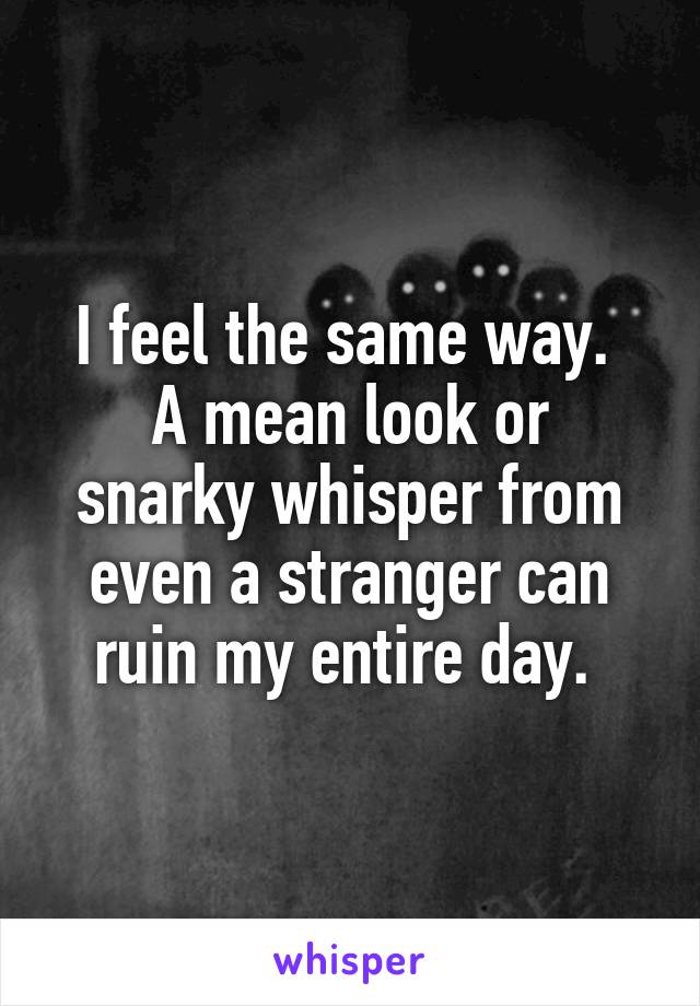 I feel the same way. 
A mean look or snarky whisper from even a stranger can ruin my entire day. 