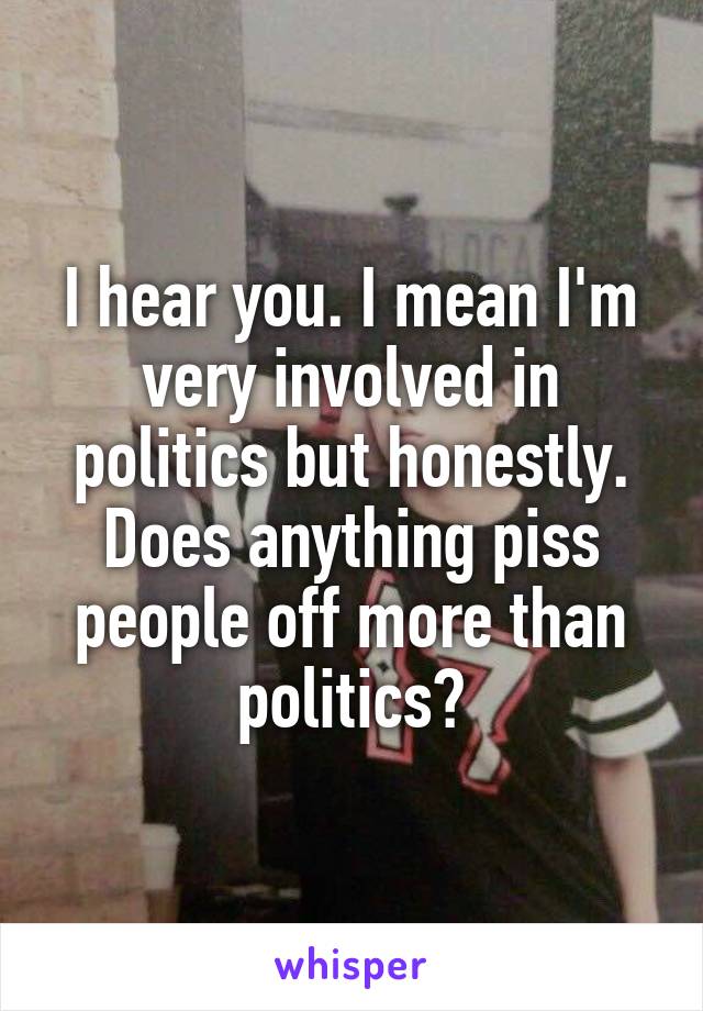 I hear you. I mean I'm very involved in politics but honestly. Does anything piss people off more than politics?