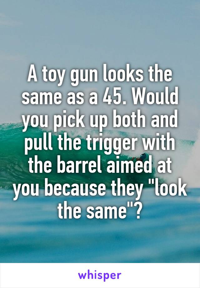 A toy gun looks the same as a 45. Would you pick up both and pull the trigger with the barrel aimed at you because they "look the same"?