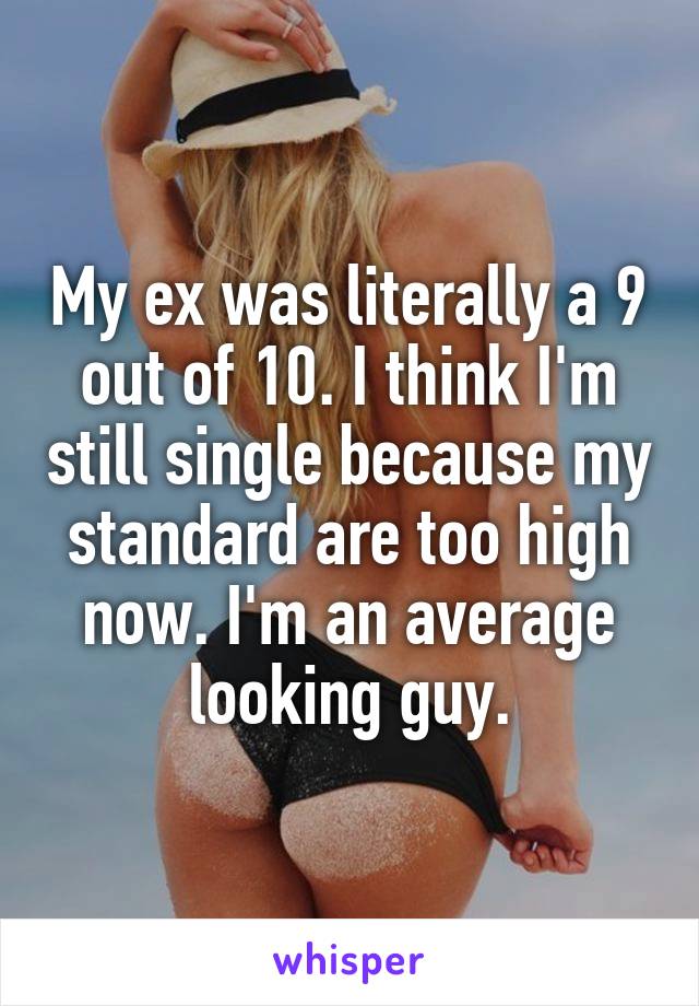 My ex was literally a 9 out of 10. I think I'm still single because my standard are too high now. I'm an average looking guy.