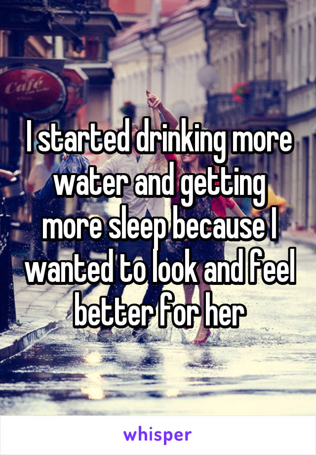I started drinking more water and getting more sleep because I wanted to look and feel better for her
