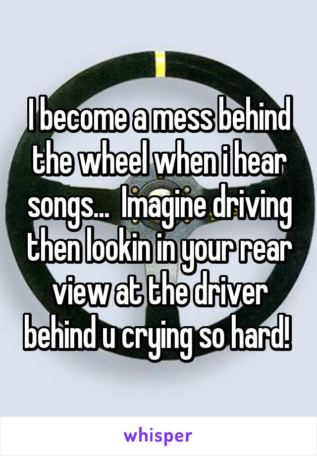 I become a mess behind the wheel when i hear songs...  Imagine driving then lookin in your rear view at the driver behind u crying so hard! 