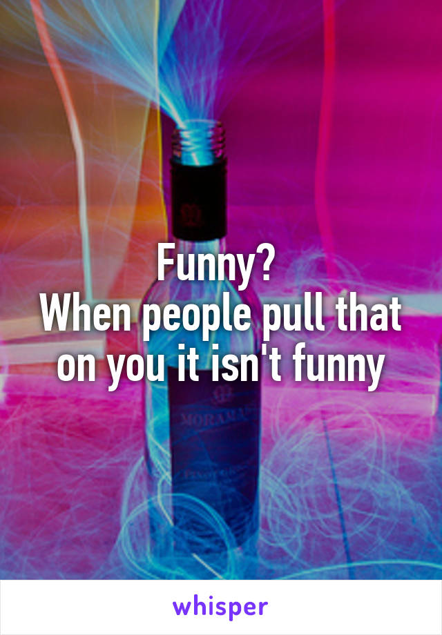 Funny? 
When people pull that on you it isn't funny