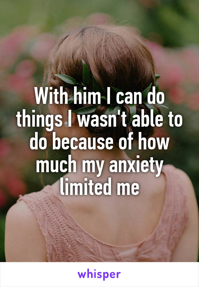 With him I can do things I wasn't able to do because of how much my anxiety limited me