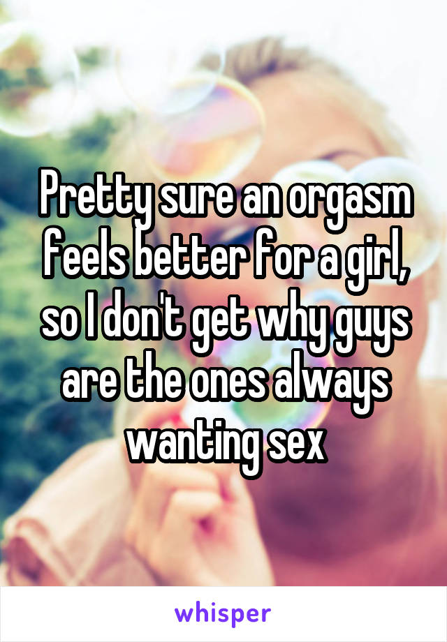 Pretty sure an orgasm feels better for a girl, so I don't get why guys are the ones always wanting sex