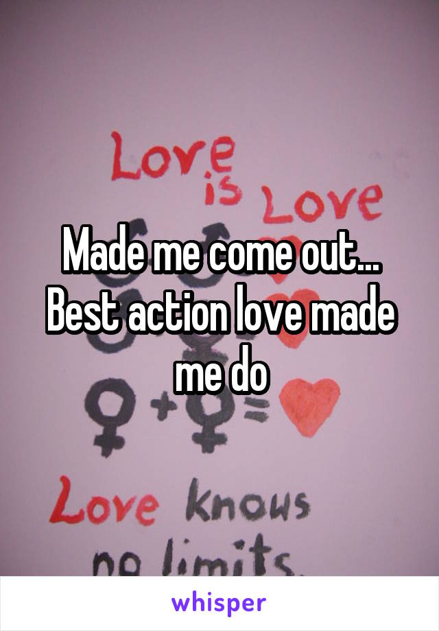 Made me come out...
Best action love made me do