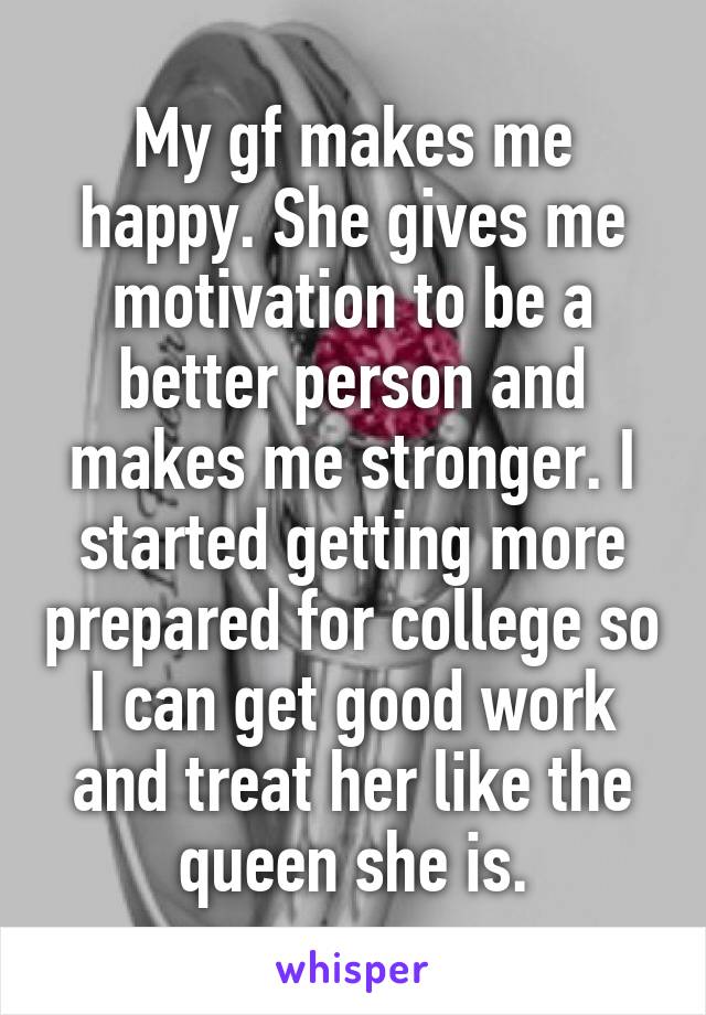 My gf makes me happy. She gives me motivation to be a better person and makes me stronger. I started getting more prepared for college so I can get good work and treat her like the queen she is.