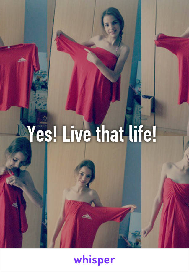 Yes! Live that life! 