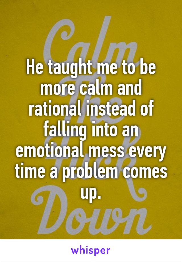 He taught me to be more calm and rational instead of falling into an emotional mess every time a problem comes up.