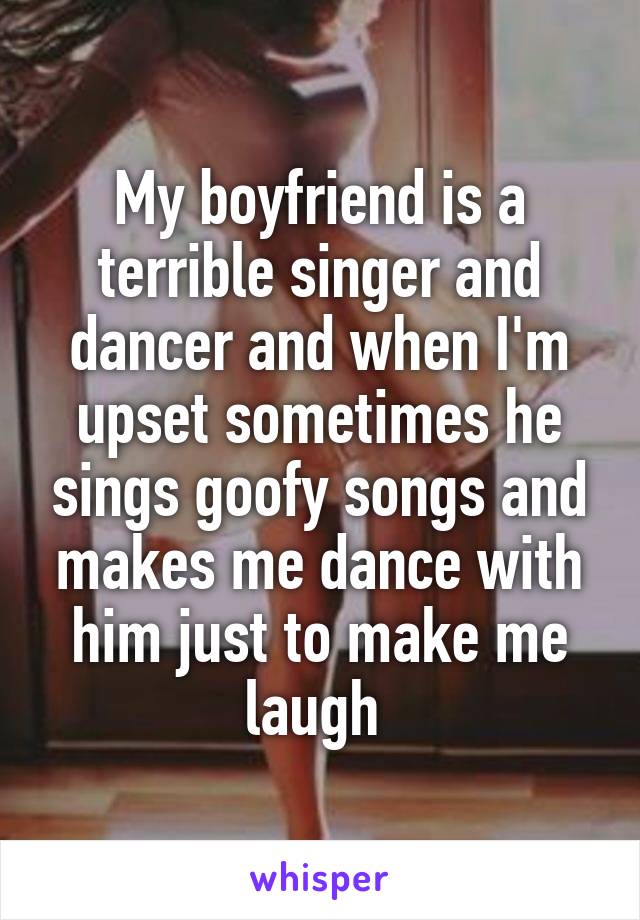 My boyfriend is a terrible singer and dancer and when I'm upset sometimes he sings goofy songs and makes me dance with him just to make me laugh 