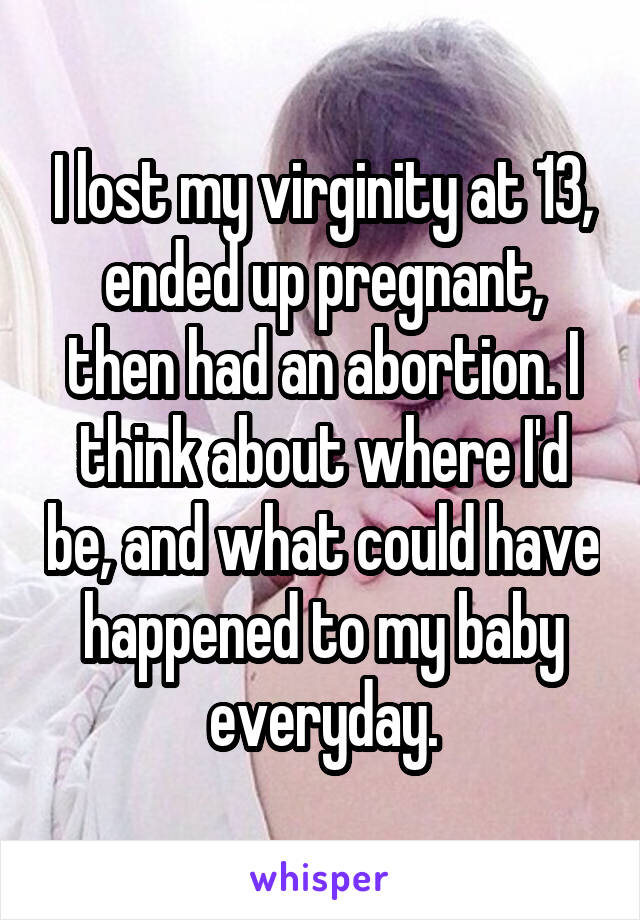 I lost my virginity at 13, ended up pregnant, then had an abortion. I think about where I'd be, and what could have happened to my baby everyday.