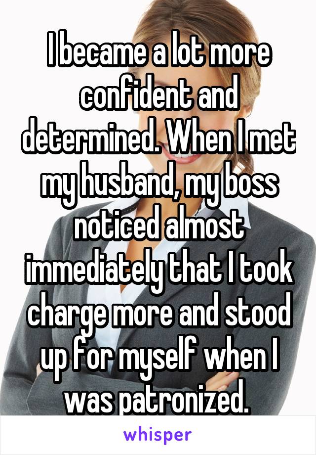 I became a lot more confident and determined. When I met my husband, my boss noticed almost immediately that I took charge more and stood up for myself when I was patronized. 