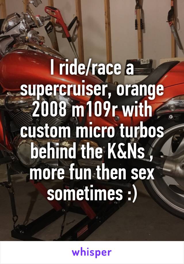 I ride/race a supercruiser, orange 2008 m109r with custom micro turbos behind the K&Ns , more fun then sex sometimes :)