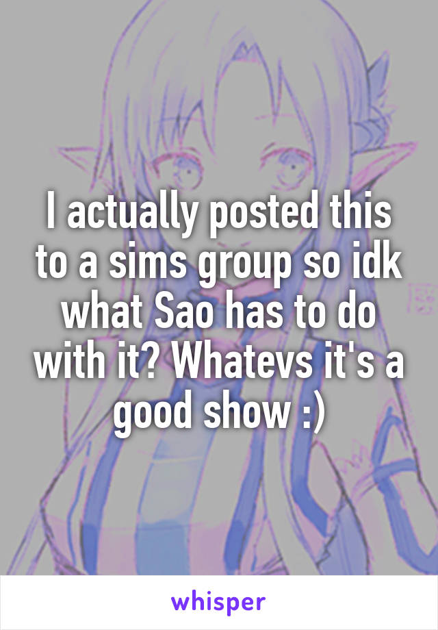 I actually posted this to a sims group so idk what Sao has to do with it? Whatevs it's a good show :)