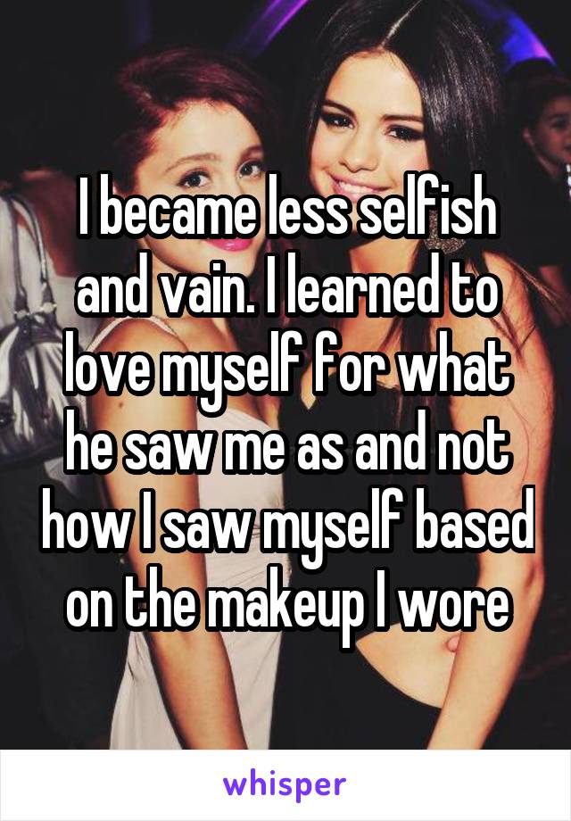 I became less selfish and vain. I learned to love myself for what he saw me as and not how I saw myself based on the makeup I wore