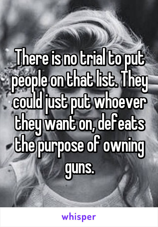 There is no trial to put people on that list. They could just put whoever they want on, defeats the purpose of owning guns.