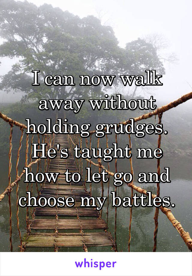 I can now walk away without holding grudges. He's taught me how to let go and choose my battles.