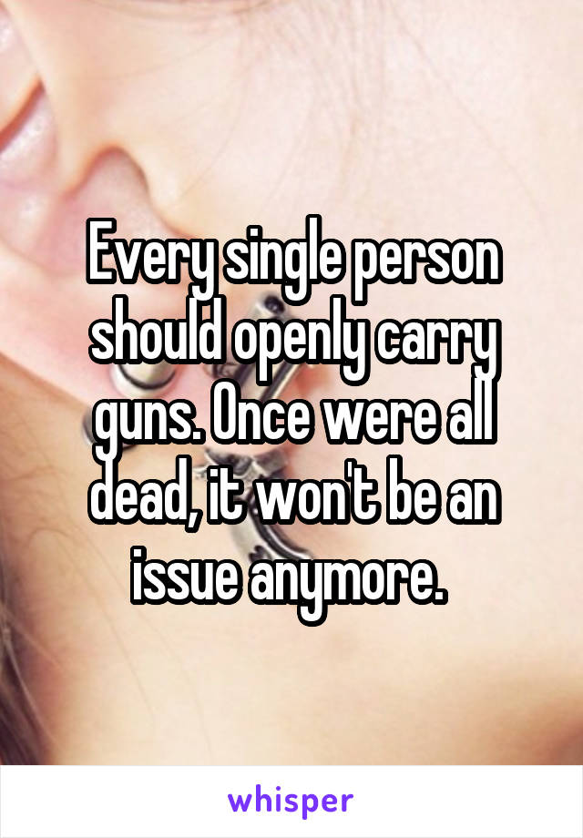 Every single person should openly carry guns. Once were all dead, it won't be an issue anymore. 