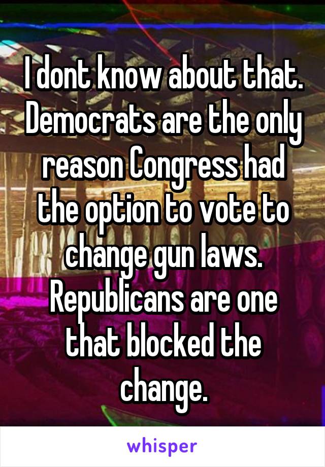 I dont know about that. Democrats are the only reason Congress had the option to vote to change gun laws. Republicans are one that blocked the change.