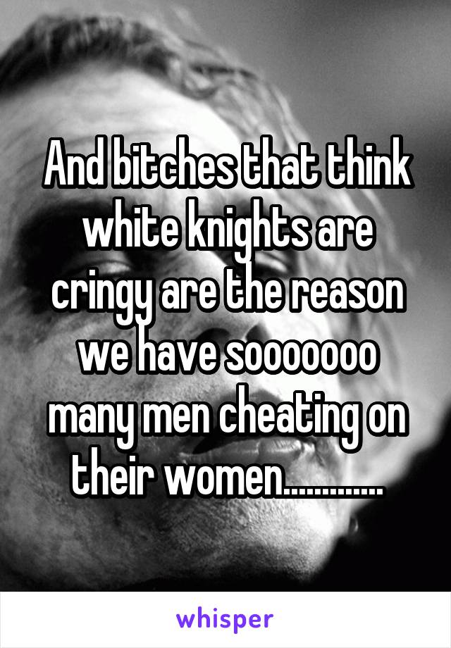 And bitches that think white knights are cringy are the reason we have sooooooo many men cheating on their women.............