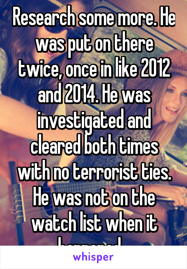 Research some more. He was put on there twice, once in like 2012 and 2014. He was investigated and cleared both times with no terrorist ties. He was not on the watch list when it happened...