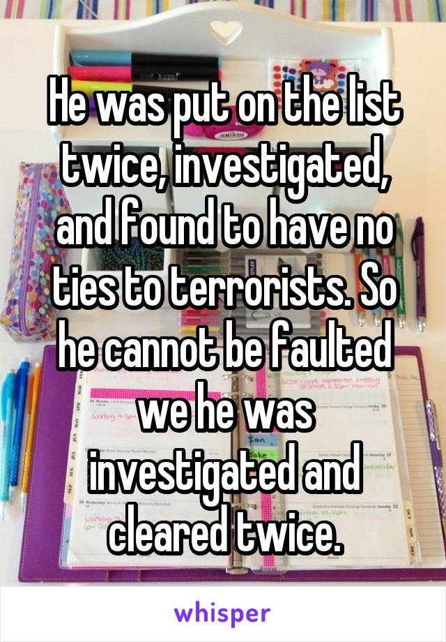 He was put on the list twice, investigated, and found to have no ties to terrorists. So he cannot be faulted we he was investigated and cleared twice.