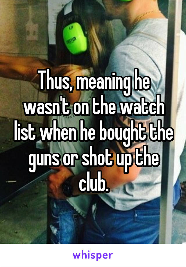 Thus, meaning he wasn't on the watch list when he bought the guns or shot up the club.