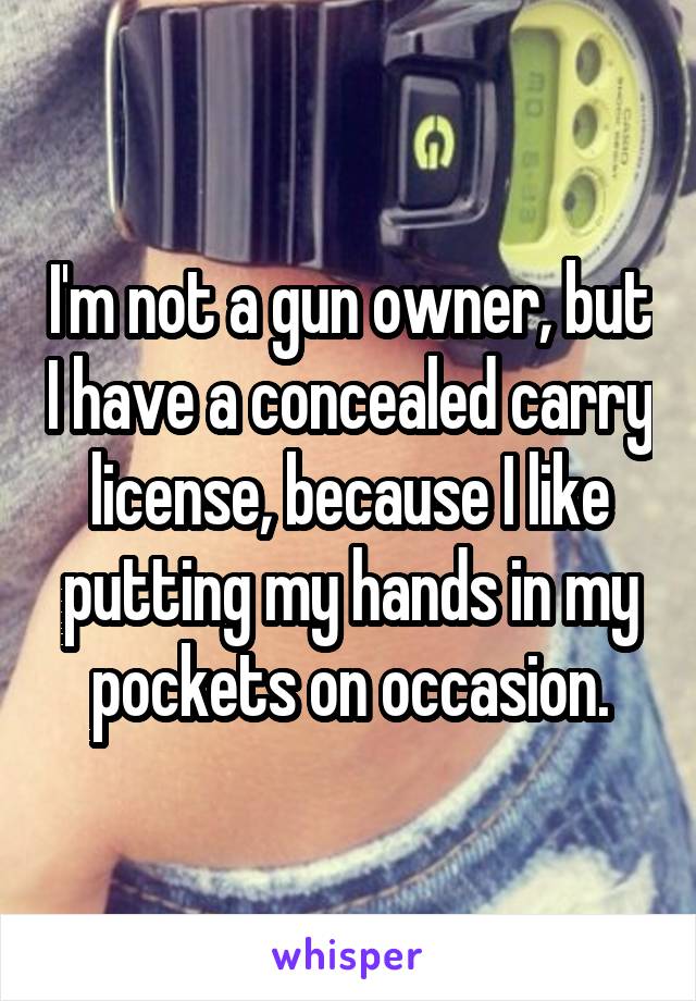 I'm not a gun owner, but I have a concealed carry license, because I like putting my hands in my pockets on occasion.