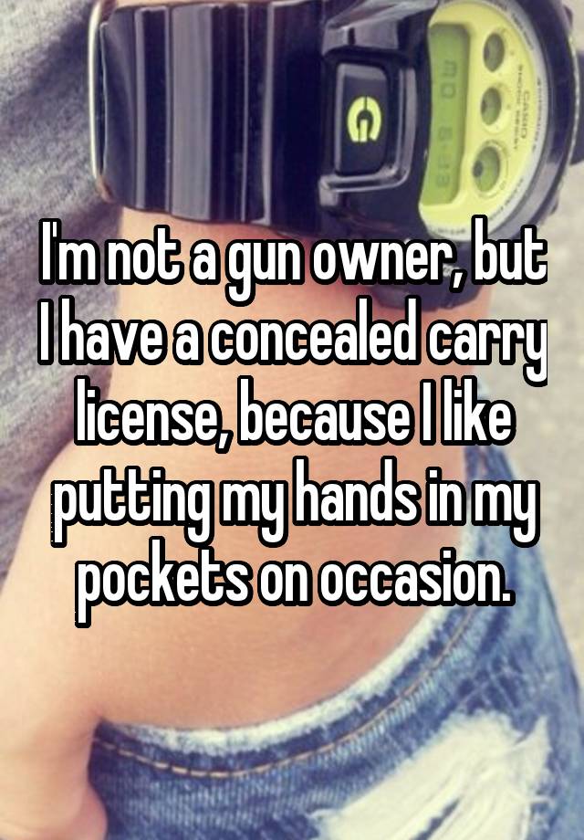 I'm not a gun owner, but I have a concealed carry license, because I like putting my hands in my pockets on occasion.