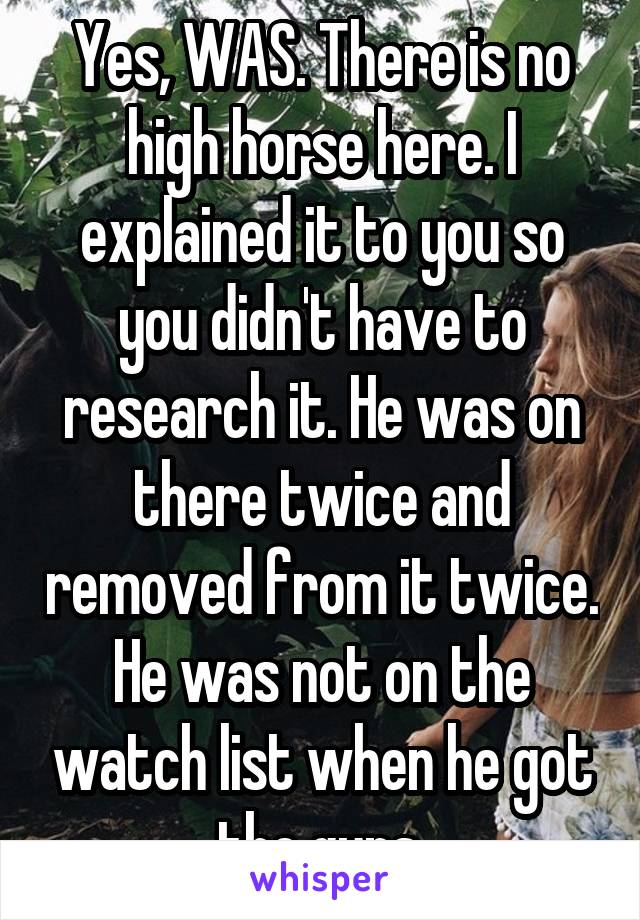 Yes, WAS. There is no high horse here. I explained it to you so you didn't have to research it. He was on there twice and removed from it twice. He was not on the watch list when he got the guns.