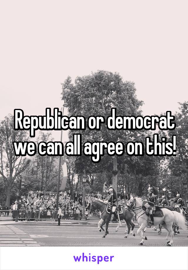 Republican or democrat we can all agree on this!