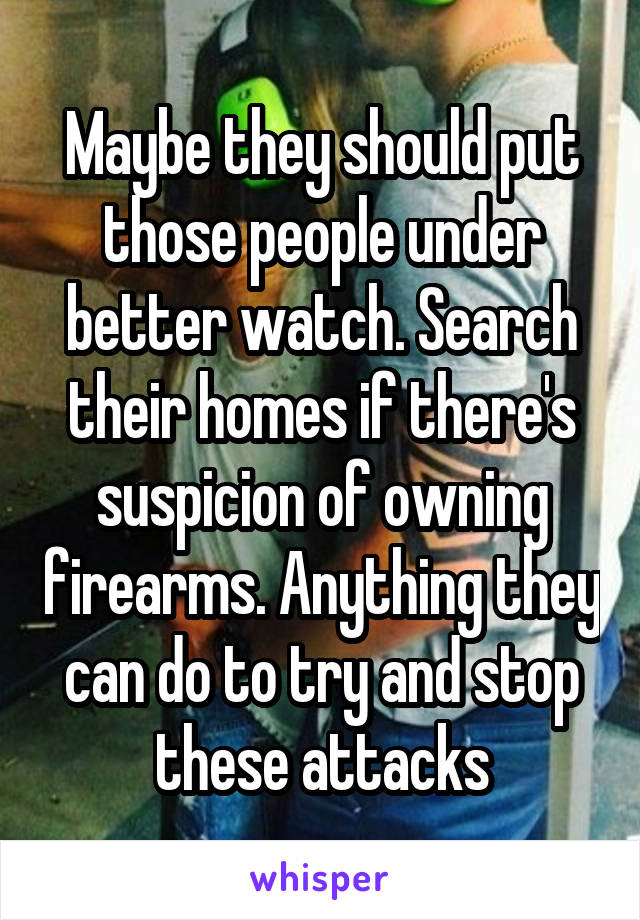 Maybe they should put those people under better watch. Search their homes if there's suspicion of owning firearms. Anything they can do to try and stop these attacks