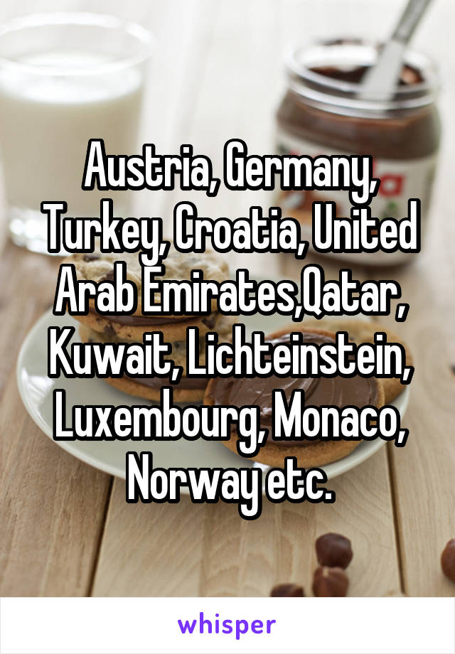 Austria, Germany, Turkey, Croatia, United Arab Emirates,Qatar, Kuwait, Lichteinstein, Luxembourg, Monaco, Norway etc.
