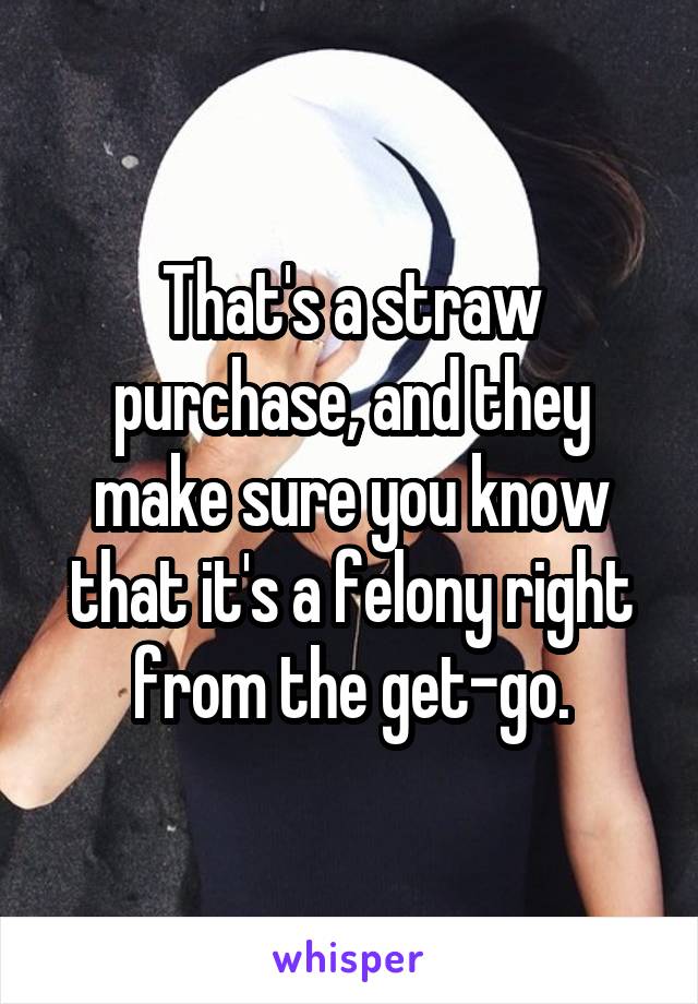 That's a straw purchase, and they make sure you know that it's a felony right from the get-go.